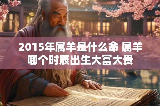 2015年属羊是什么命 属羊哪个时辰出生大富大贵 2015年属羊是什么命 属羊哪个时辰出生大富大贵