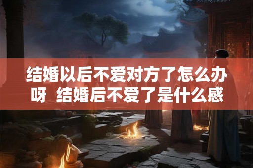 结婚以后不爱对方了怎么办呀 结婚后不爱了是什么感觉 结婚以后不爱对方了怎么办呀 结婚后不爱了是什么感觉