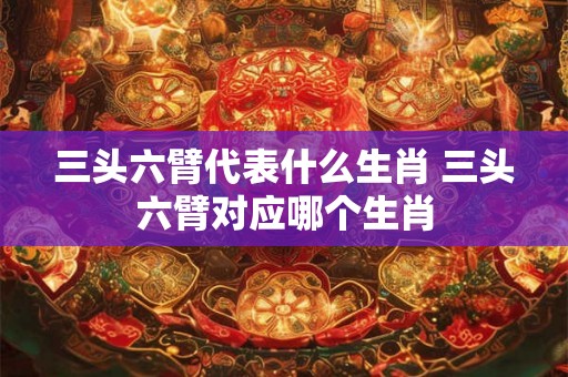 三头六臂代表什么生肖 三头六臂对应哪个生肖