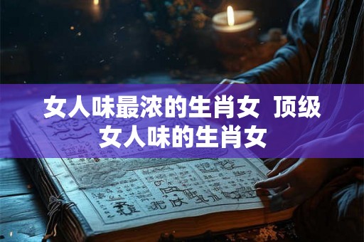 女人味最浓的生肖女  顶级女人味的生肖女