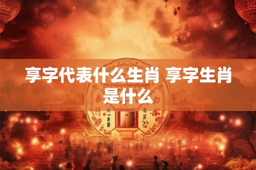 享字代表什么生肖 享字生肖是什么