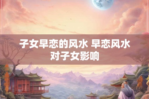 子女早恋的风水 早恋风水对子女影响