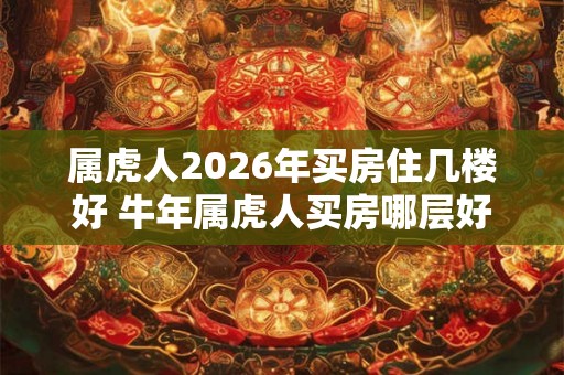 属虎人2026年买房住几楼好 牛年属虎人买房哪层好