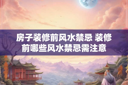房子装修前风水禁忌 装修前哪些风水禁忌需注意