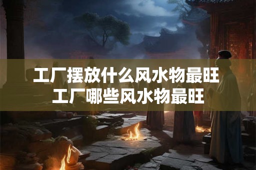 工厂摆放什么风水物最旺 工厂哪些风水物最旺