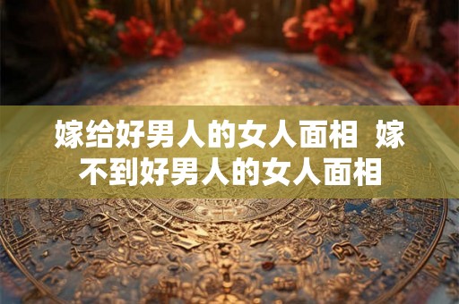 嫁给好男人的女人面相  嫁不到好男人的女人面相