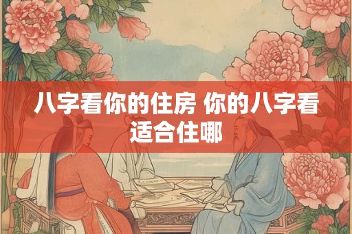八字看你的住房 你的八字看适合住哪