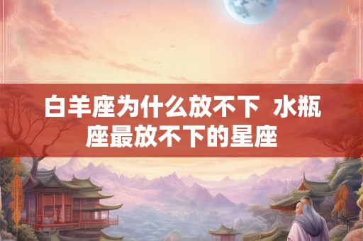 白羊座为什么放不下  水瓶座最放不下的星座