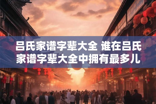 吕氏家谱字辈大全 谁在吕氏家谱字辈大全中拥有最多儿孙