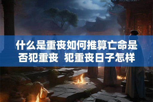什么是重丧如何推算亡命是否犯重丧 犯重丧日子怎样计算 什么是重丧如何推算亡命是否犯重丧 犯重丧日子怎样计算
