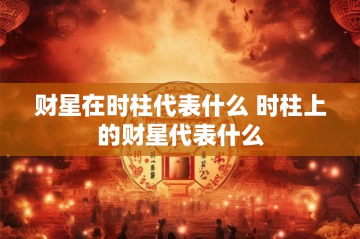 财星在时柱代表什么 时柱上的财星代表什么