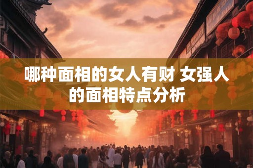 哪种面相的女人有财 女强人的面相特点分析 哪种面相的女人有财 女强人的面相特点分析