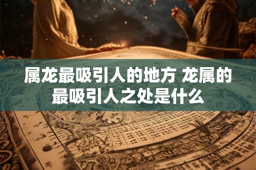 属龙最吸引人的地方 龙属的最吸引人之处是什么 属龙最吸引人的地方 龙属的最吸引人之处是什么