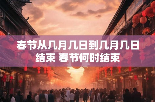春节从几月几日到几月几日结束 春节何时结束