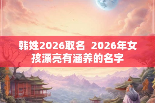 韩姓2026取名 2026年女孩漂亮有涵养的名字 韩姓2026取名 2026年女孩漂亮有涵养的名字