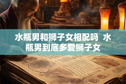 水瓶男和狮子女相配吗 水瓶男到底多爱狮子女 水瓶男和狮子女相配吗 水瓶男到底多爱狮子女