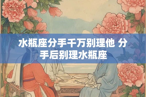 水瓶座分手千万别理他 分手后别理水瓶座