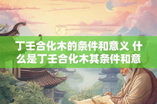 丁壬合化木的条件和意义 什么是丁壬合化木其条件和意义是什么