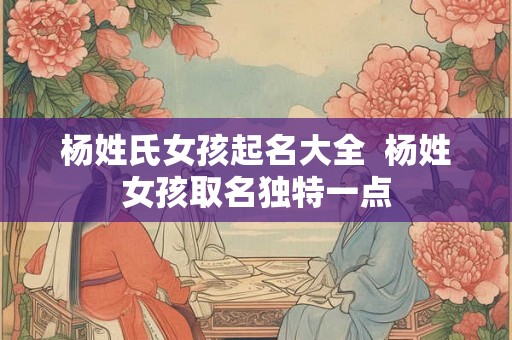 杨姓氏女孩起名大全  杨姓女孩取名独特一点
