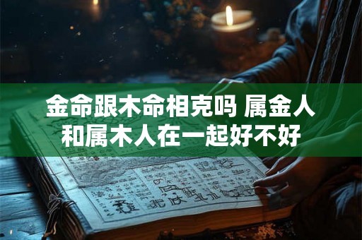 金命跟木命相克吗 属金人和属木人在一起好不好 金命跟木命相克吗 属金人和属木人在一起好不好