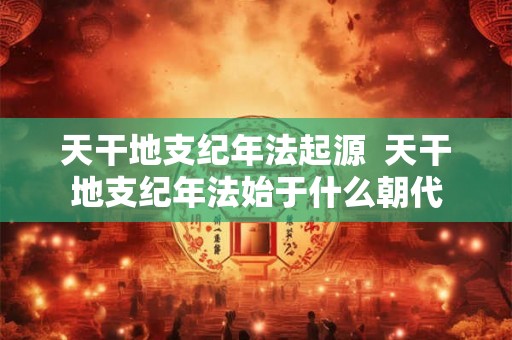 天干地支纪年法起源  天干地支纪年法始于什么朝代