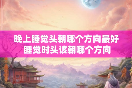 晚上睡觉头朝哪个方向最好 睡觉时头该朝哪个方向 晚上睡觉头朝哪个方向最好 睡觉时头该朝哪个方向