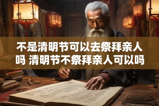不是清明节可以去祭拜亲人吗 清明节不祭拜亲人可以吗