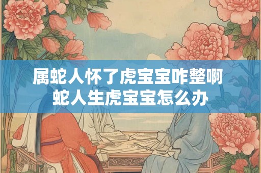 属蛇人怀了虎宝宝咋整啊 蛇人生虎宝宝怎么办 属蛇人怀了虎宝宝咋整啊 蛇人生虎宝宝怎么办