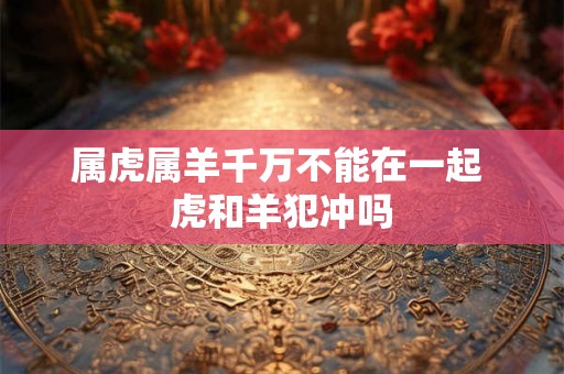 属虎属羊千万不能在一起 虎和羊犯冲吗
