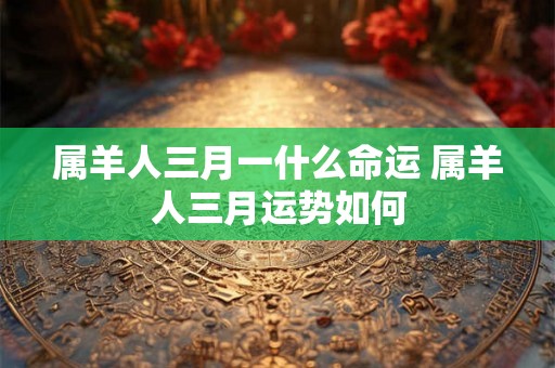 属羊人三月一什么命运 属羊人三月运势如何 属羊人三月一什么命运 属羊人三月运势如何