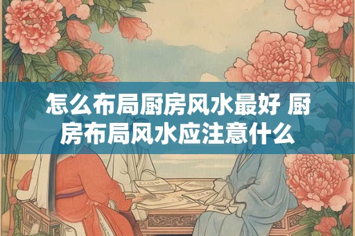 怎么布局厨房风水最好 厨房布局风水应注意什么