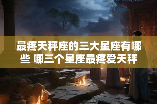最疼天秤座的三大星座有哪些 哪三个星座最疼爱天秤座