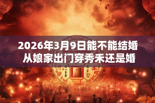 2026年3月9日能不能结婚 从娘家出门穿秀禾还是婚纱