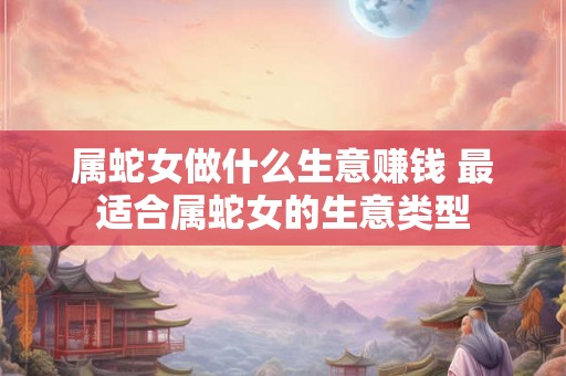 属蛇女做什么生意赚钱 最适合属蛇女的生意类型