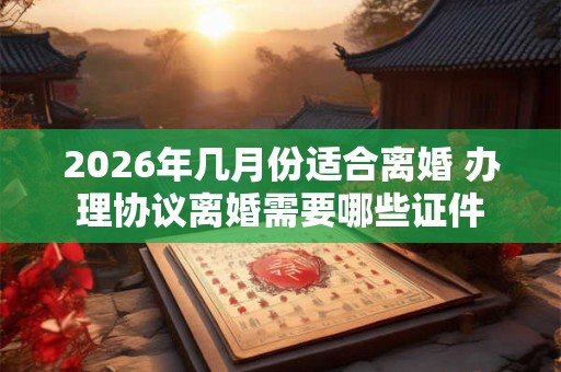 2026年几月份适合离婚 办理协议离婚需要哪些证件 2026年几月份适合离婚 办理协议离婚需要哪些证件