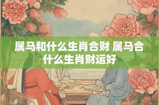 属马和什么生肖合财 属马合什么生肖财运好
