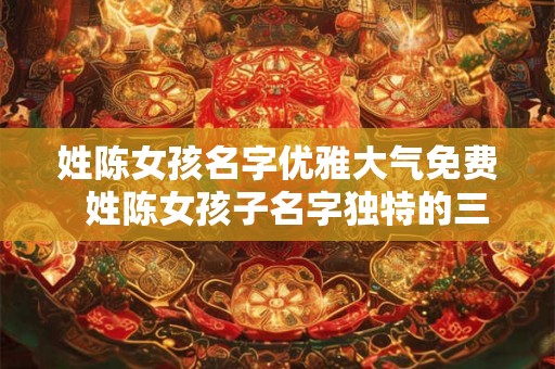 姓陈女孩名字优雅大气免费  姓陈女孩子名字独特的三个字