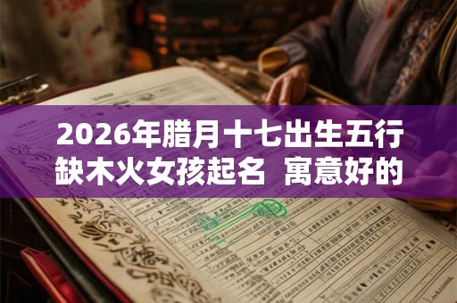 2026年腊月十七出生五行缺木火女孩起名  寓意好的女孩名字