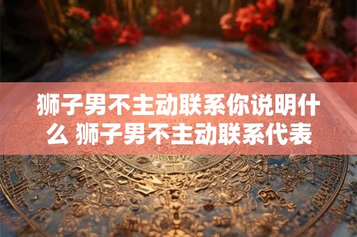 狮子男不主动联系你说明什么 狮子男不主动联系代表什么