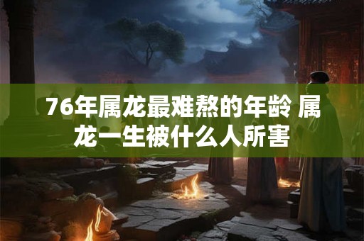 76年属龙最难熬的年龄 属龙一生被什么人所害