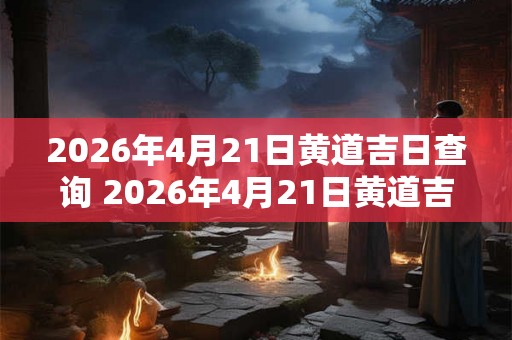 2026年4月21日黄道吉日查询 2026年4月21日黄道吉日
