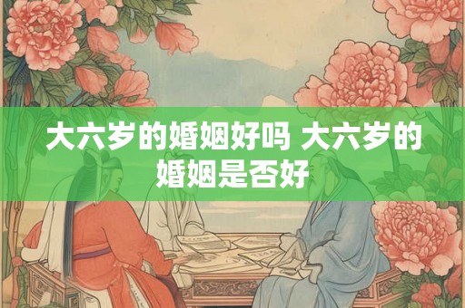 大六岁的婚姻好吗 大六岁的婚姻是否好 大六岁的婚姻好吗 大六岁的婚姻是否好