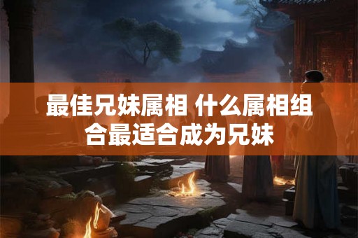 最佳兄妹属相 什么属相组合最适合成为兄妹