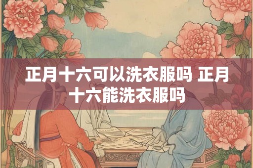 正月十六可以洗衣服吗 正月十六能洗衣服吗