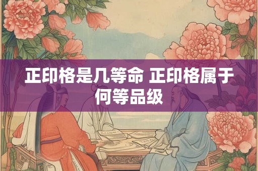 正印格是几等命 正印格属于何等品级 正印格是几等命 正印格属于何等品级