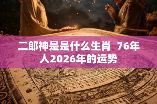 二郎神是是什么生肖  76年人2026年的运势