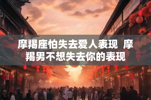 摩羯座怕失去爱人表现  摩羯男不想失去你的表现