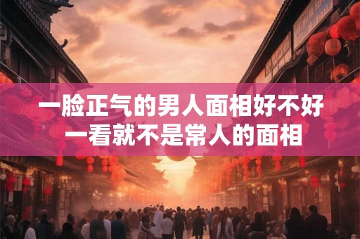 一脸正气的男人面相好不好 一看就不是常人的面相