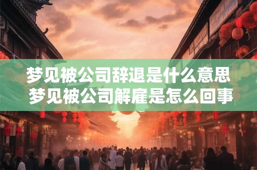 梦见被公司辞退是什么意思 梦见被公司解雇是怎么回事