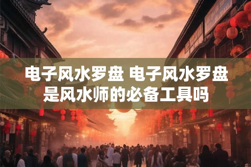 电子风水罗盘 电子风水罗盘是风水师的必备工具吗